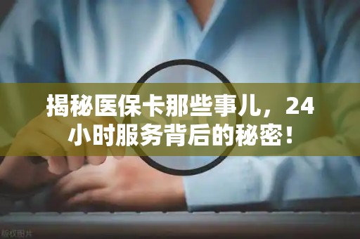 上饶揭秘医保卡那些事儿，24小时服务背后的秘密！