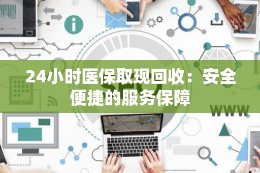 上饶24小时医保取现回收：安全便捷的服务保障