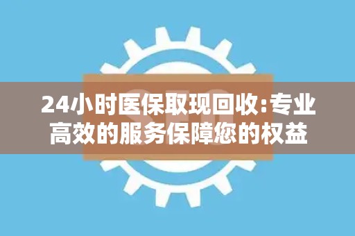 上饶24小时医保取现回收:专业高效的服务保障您的权益