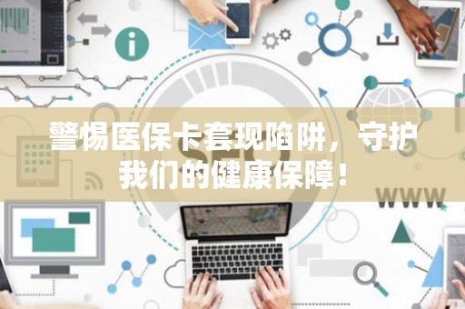 上饶警惕医保卡套现陷阱，守护我们的健康保障！