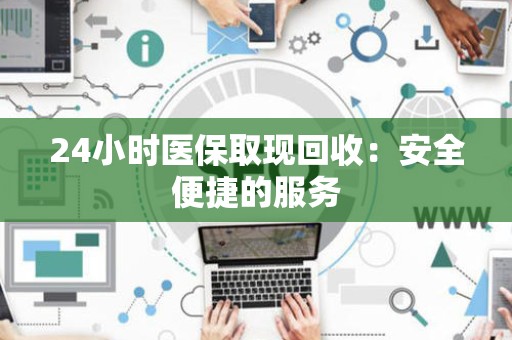上饶24小时医保取现回收：安全便捷的服务