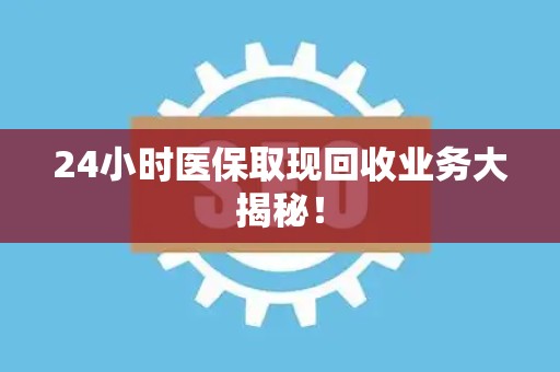 上饶24小时医保取现回收业务大揭秘！