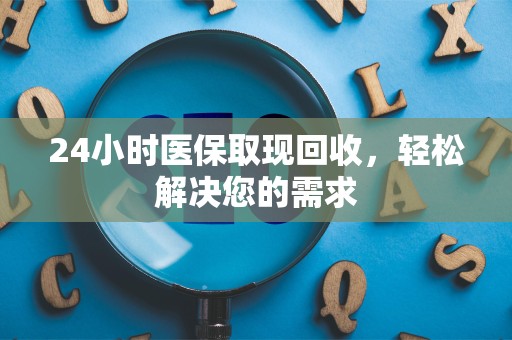 上饶24小时医保取现回收，轻松解决您的需求