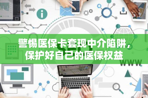 上饶警惕医保卡套现中介陷阱，保护好自己的医保权益