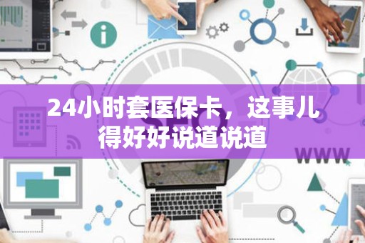 上饶24小时套医保卡，这事儿得好好说道说道