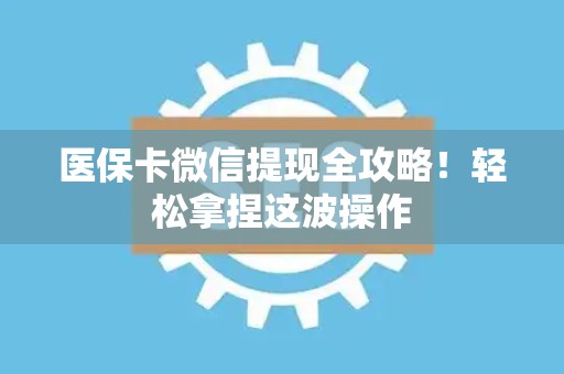上饶医保卡微信提现全攻略！轻松拿捏这波操作