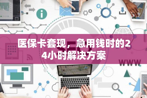 上饶医保卡套现，急用钱时的24小时解决方案