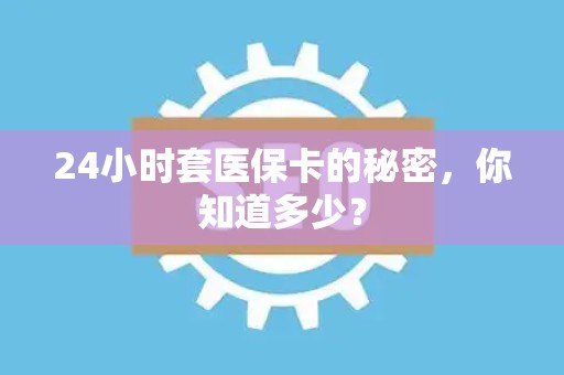 上饶24小时套医保卡的秘密，你知道多少？