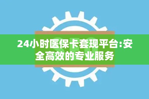 上饶24小时医保卡套现平台:安全高效的专业服务